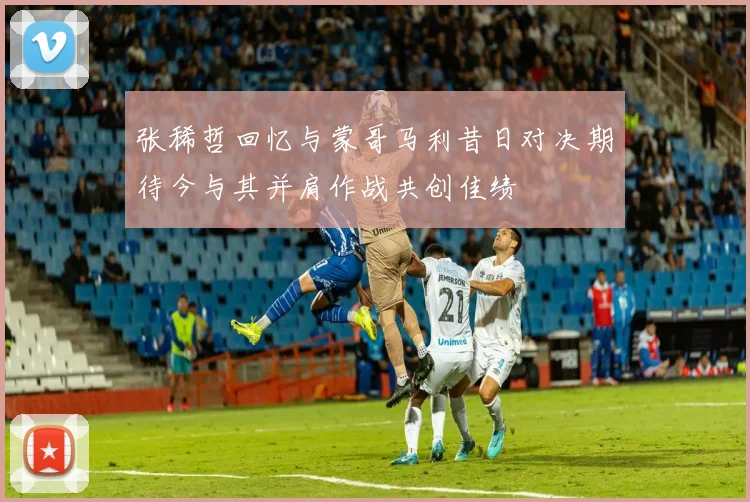 张稀哲回忆与蒙哥马利昔日对决期待今与其并肩作战共创佳绩