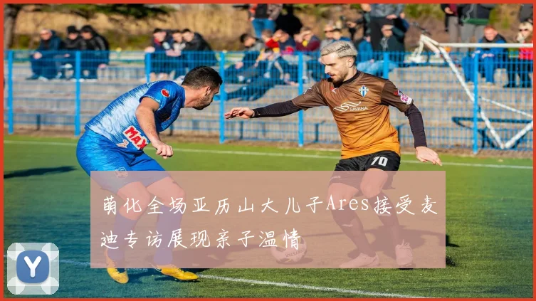 萌化全场亚历山大儿子Ares接受麦迪专访展现亲子温情
