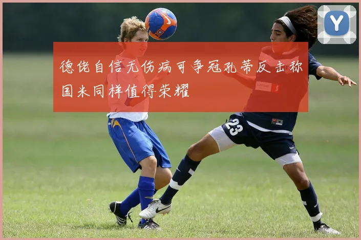 德佬自信无伤病可争冠孔蒂反击称国米同样值得荣耀