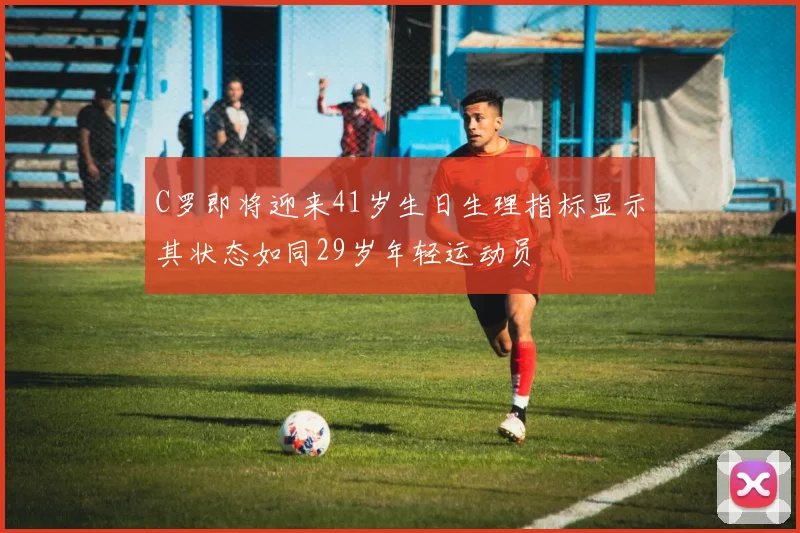 C罗即将迎来41岁生日生理指标显示其状态如同29岁年轻运动员