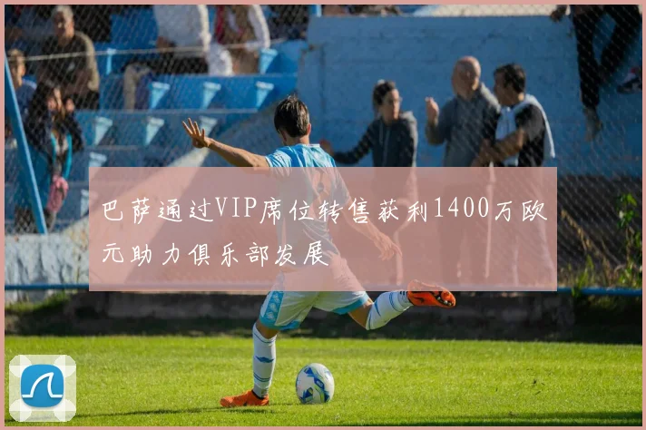 巴萨通过VIP席位转售获利1400万欧元助力俱乐部发展