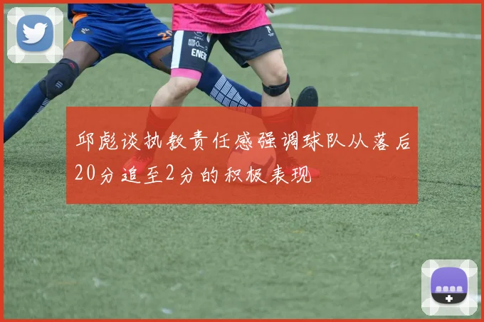 邱彪谈执教责任感强调球队从落后20分追至2分的积极表现