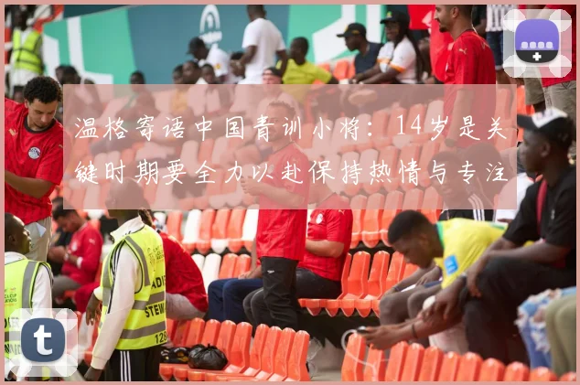 温格寄语中国青训小将：14岁是关键时期要全力以赴保持热情与专注