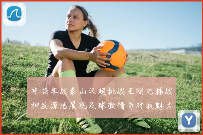 申花客战泰山汉超挑战王刚电梯战神发源地展现足球激情与对抗魅力