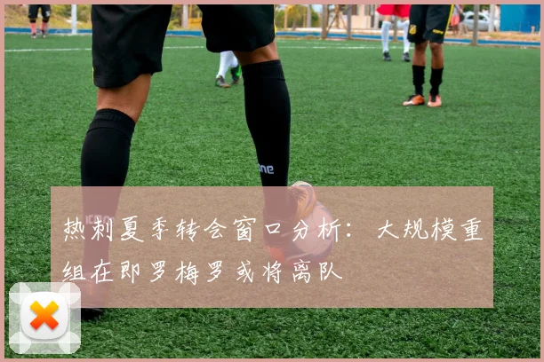 热刺夏季转会窗口分析：大规模重组在即罗梅罗或将离队