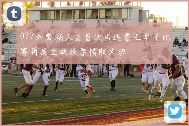 077加盟湖人后首次当选票王华子比赛再度空砍投票惜败文班